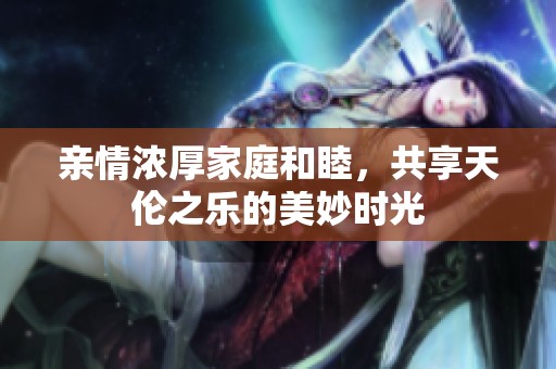 亲情浓厚家庭和睦，共享天伦之乐的美妙时光