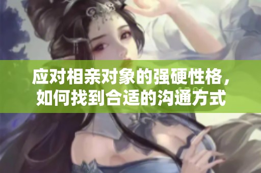 应对相亲对象的强硬性格，如何找到合适的沟通方式
