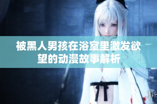 被黑人男孩在浴室里激发欲望的动漫故事解析