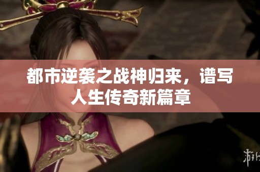 都市逆袭之战神归来，谱写人生传奇新篇章
