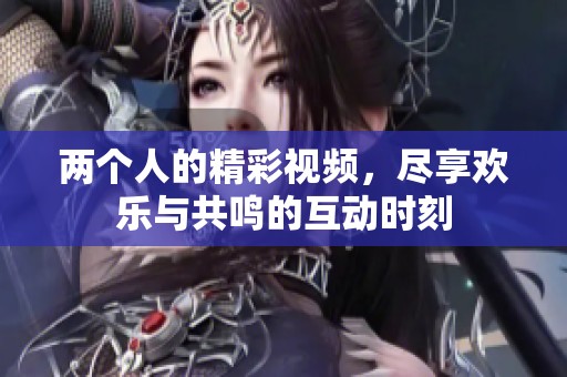 两个人的精彩视频，尽享欢乐与共鸣的互动时刻