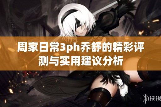 周家日常3ph乔舒的精彩评测与实用建议分析