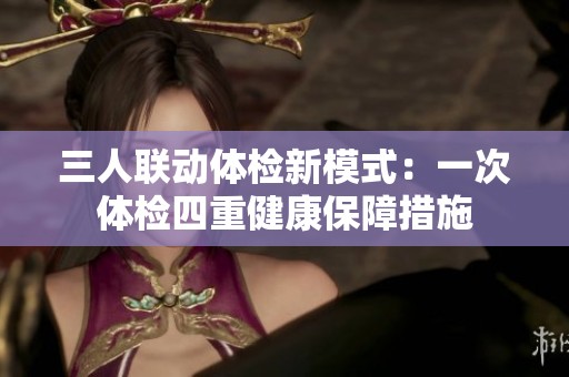三人联动体检新模式：一次体检四重健康保障措施