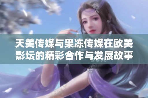 天美传媒与果冻传媒在欧美影坛的精彩合作与发展故事