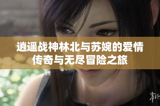 逍遥战神林北与苏婉的爱情传奇与无尽冒险之旅