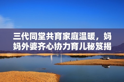 三代同堂共育家庭温暖，妈妈外婆齐心协力育儿秘笈揭秘