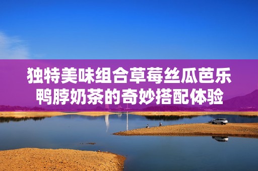 独特美味组合草莓丝瓜芭乐鸭脖奶茶的奇妙搭配体验