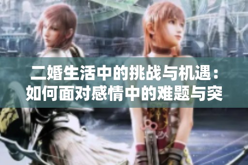 二婚生活中的挑战与机遇：如何面对感情中的难题与突破