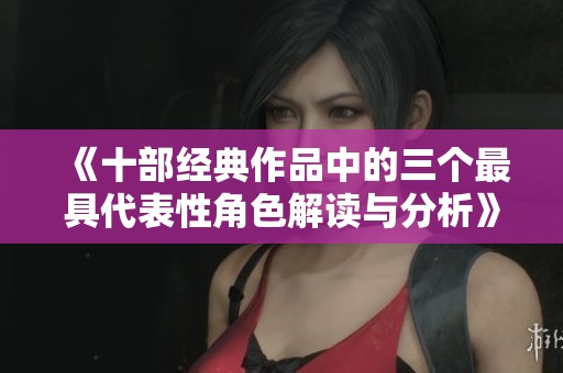 《十部经典作品中的三个最具代表性角色解读与分析》
