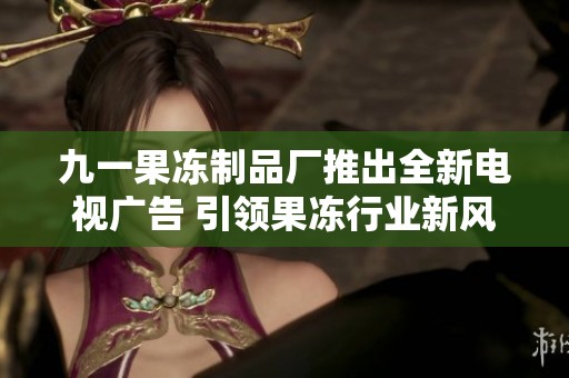 九一果冻制品厂推出全新电视广告 引领果冻行业新风尚