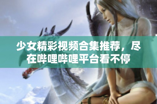 少女精彩视频合集推荐，尽在哔哩哔哩平台看不停