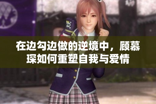 在边勾边做的逆境中，顾慕琛如何重塑自我与爱情