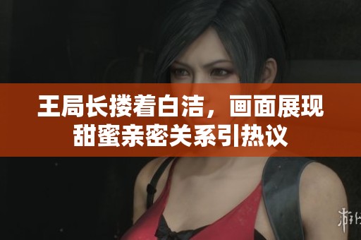 王局长搂着白洁，画面展现甜蜜亲密关系引热议