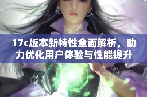 17c版本新特性全面解析，助力优化用户体验与性能提升