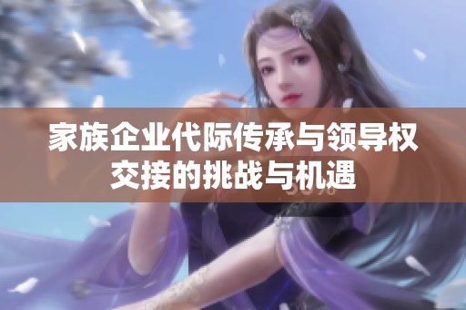 家族企业代际传承与领导权交接的挑战与机遇