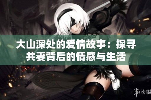 大山深处的爱情故事：探寻共妻背后的情感与生活