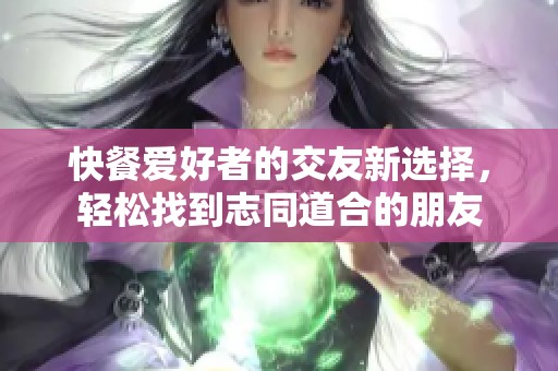 快餐爱好者的交友新选择，轻松找到志同道合的朋友