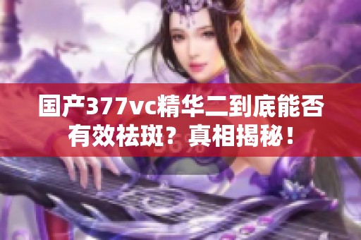 国产377vc精华二到底能否有效祛斑？真相揭秘！