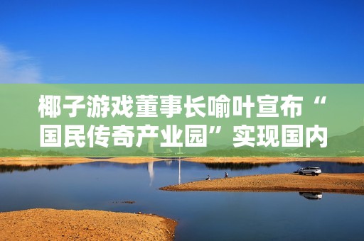 椰子游戏董事长喻叶宣布“国民传奇产业园”实现国内独一无二的成就