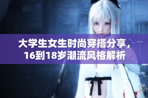 大学生女生时尚穿搭分享，16到18岁潮流风格解析