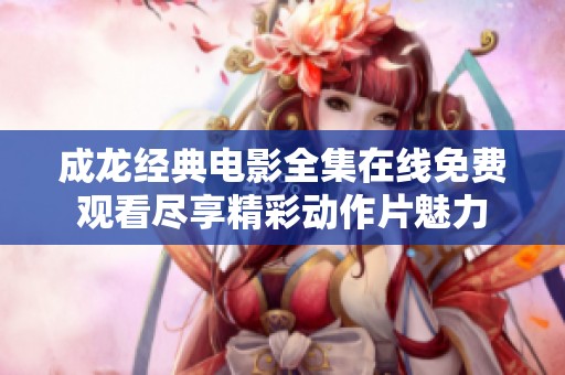 成龙经典电影全集在线免费观看尽享精彩动作片魅力