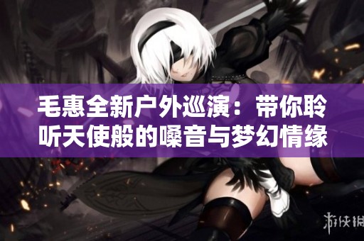 毛惠全新户外巡演：带你聆听天使般的嗓音与梦幻情缘