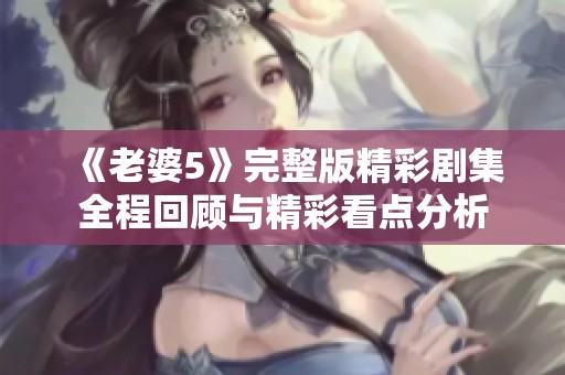 《老婆5》完整版精彩剧集全程回顾与精彩看点分析