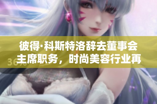 彼得·科斯特洛辞去董事会主席职务，时尚美容行业再迎变革