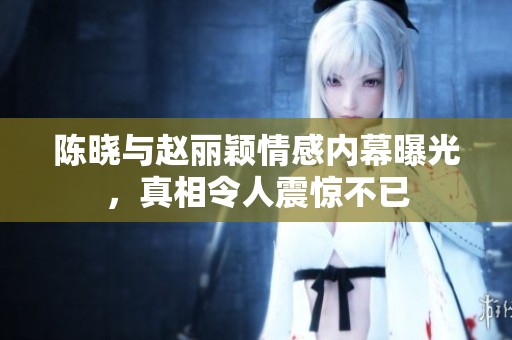 陈晓与赵丽颖情感内幕曝光，真相令人震惊不已