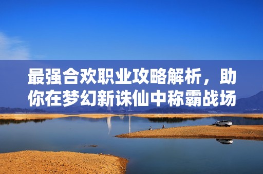 最强合欢职业攻略解析，助你在梦幻新诛仙中称霸战场