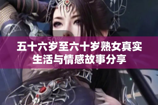 五十六岁至六十岁熟女真实生活与情感故事分享