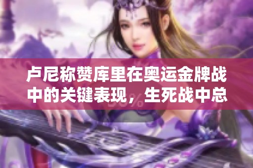卢尼称赞库里在奥运金牌战中的关键表现，生死战中总能挺身而出