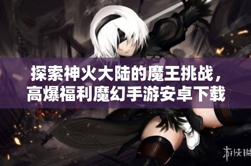 探索神火大陆的魔王挑战，高爆福利魔幻手游安卓下载与攻略揭秘