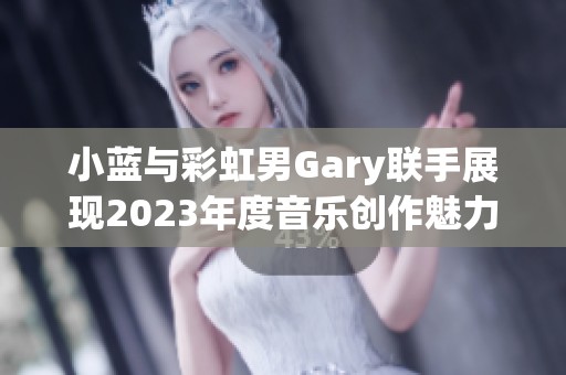 小蓝与彩虹男Gary联手展现2023年度音乐创作魅力