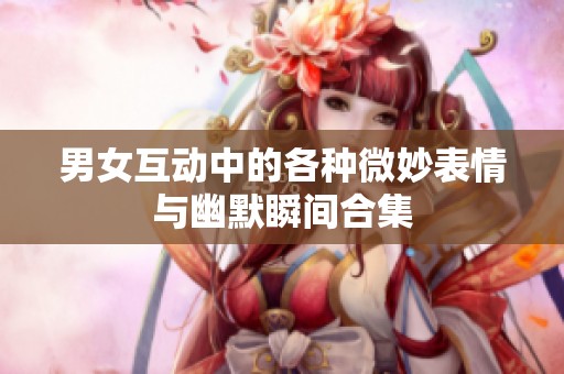 男女互动中的各种微妙表情与幽默瞬间合集