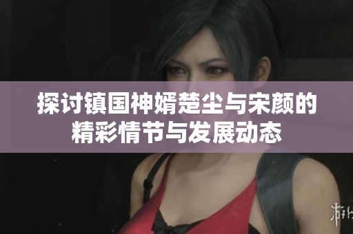探讨镇国神婿楚尘与宋颜的精彩情节与发展动态