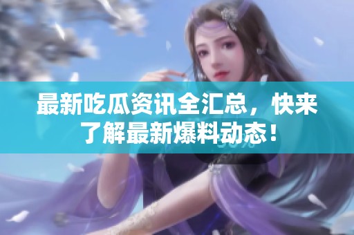 最新吃瓜资讯全汇总，快来了解最新爆料动态！