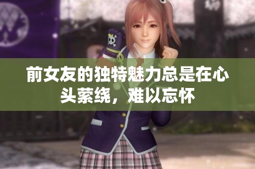前女友的独特魅力总是在心头萦绕，难以忘怀