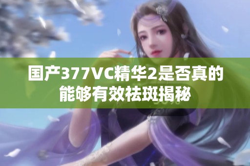 国产377VC精华2是否真的能够有效祛斑揭秘