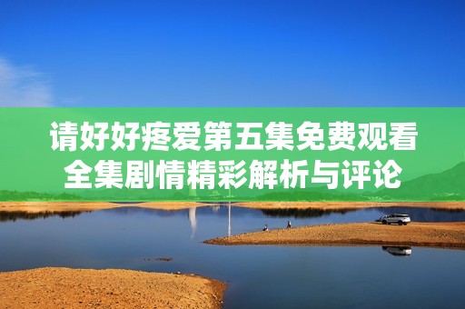 请好好疼爱第五集免费观看全集剧情精彩解析与评论
