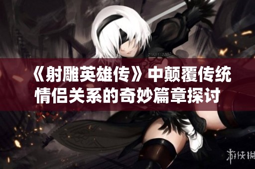 《射雕英雄传》中颠覆传统情侣关系的奇妙篇章探讨