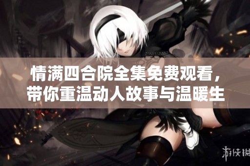 情满四合院全集免费观看，带你重温动人故事与温暖生活