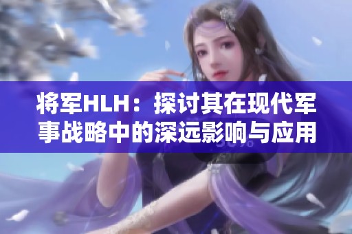 将军HLH：探讨其在现代军事战略中的深远影响与应用