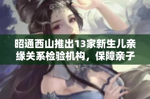 昭通西山推出13家新生儿亲缘关系检验机构，保障亲子关系精准查询