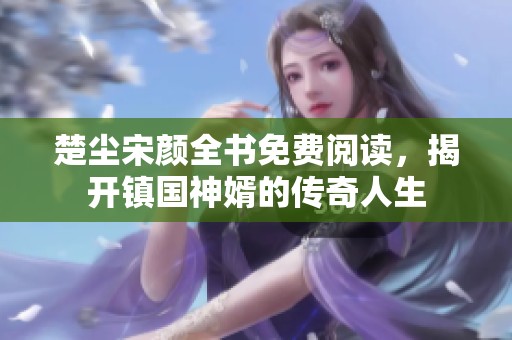 楚尘宋颜全书免费阅读，揭开镇国神婿的传奇人生