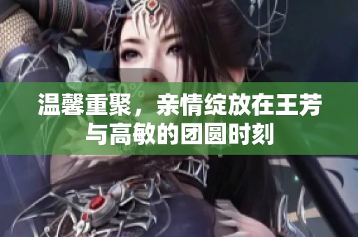温馨重聚，亲情绽放在王芳与高敏的团圆时刻