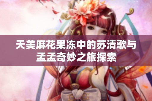 天美麻花果冻中的苏清歌与孟孟奇妙之旅探索
