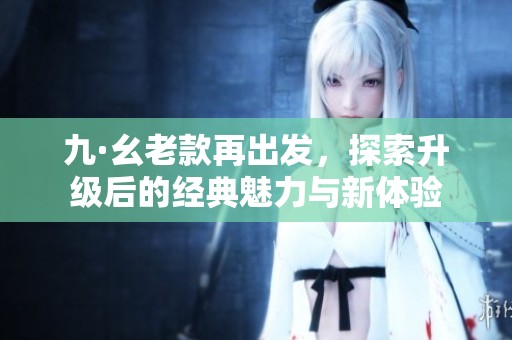九·幺老款再出发，探索升级后的经典魅力与新体验