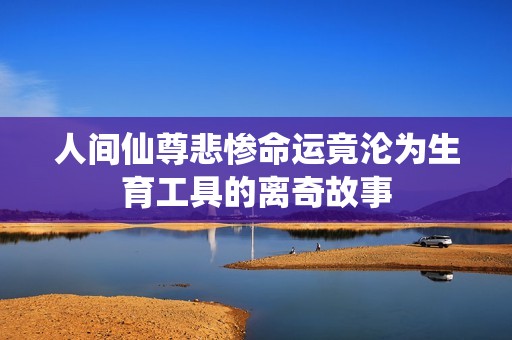 人间仙尊悲惨命运竟沦为生育工具的离奇故事