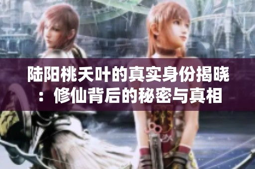 陆阳桃夭叶的真实身份揭晓：修仙背后的秘密与真相